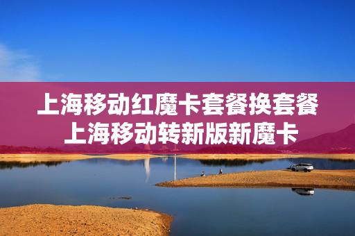 上海移动红魔卡套餐换套餐 上海移动转新版新魔卡