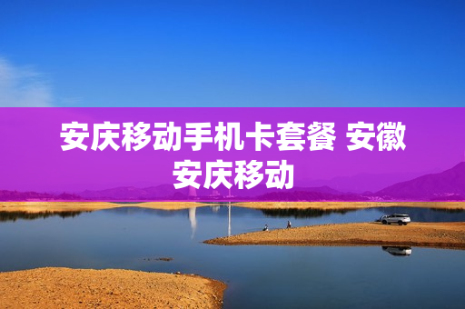 安庆移动手机卡套餐 安徽安庆移动