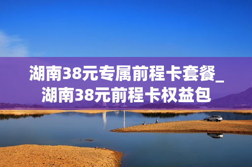 湖南38元专属前程卡套餐_湖南38元前程卡权益包
