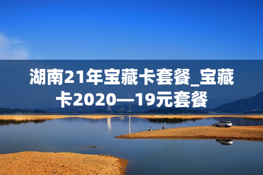 湖南21年宝藏卡套餐_宝藏卡2020—19元套餐