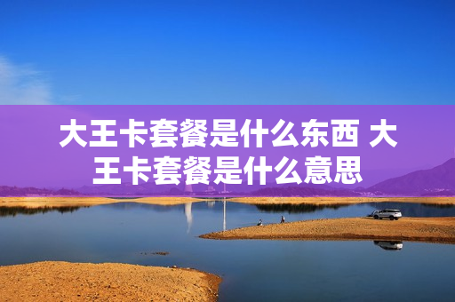 大王卡套餐是什么东西 大王卡套餐是什么意思