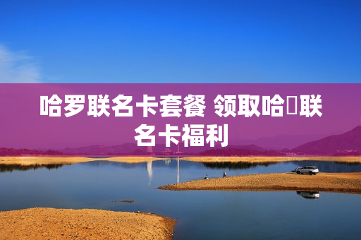 哈罗联名卡套餐 领取哈啰联名卡福利
