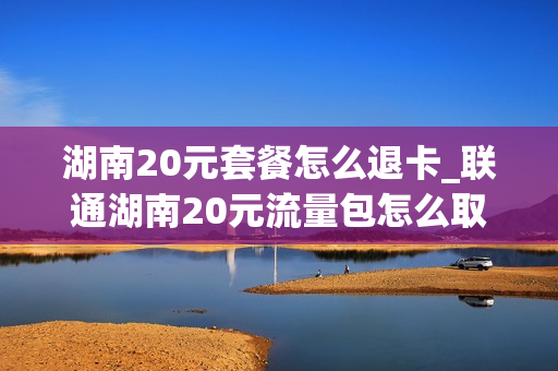 湖南20元套餐怎么退卡_联通湖南20元流量包怎么取消