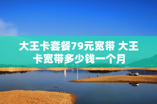 大王卡套餐79元宽带 大王卡宽带多少钱一个月