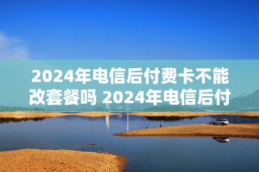 2024年电信后付费卡不能改套餐吗 2024年电信后付费卡不能改套餐吗