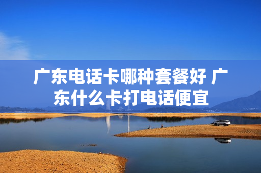 广东电话卡哪种套餐好 广东什么卡打电话便宜