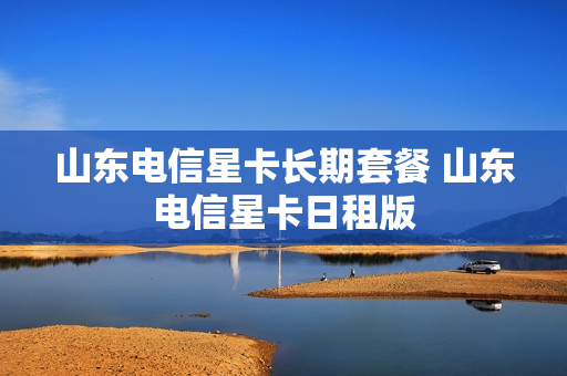 山东电信星卡长期套餐 山东电信星卡日租版