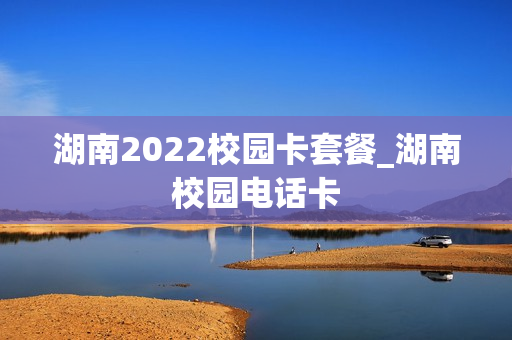 湖南2022校园卡套餐_湖南校园电话卡
