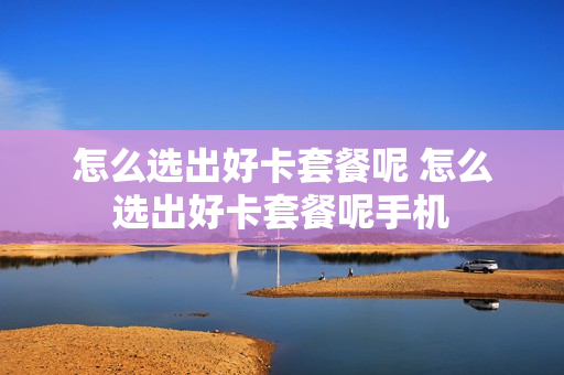 怎么选出好卡套餐呢 怎么选出好卡套餐呢手机