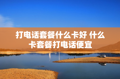 打电话套餐什么卡好 什么卡套餐打电话便宜