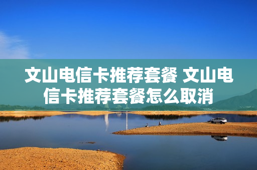 文山电信卡推荐套餐 文山电信卡推荐套餐怎么取消