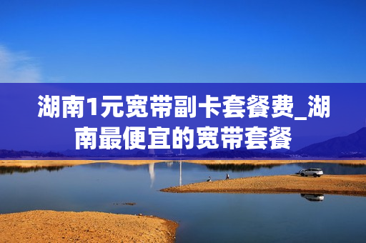湖南1元宽带副卡套餐费_湖南最便宜的宽带套餐