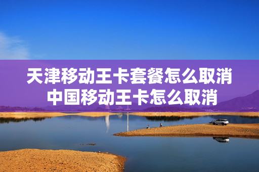 天津移动王卡套餐怎么取消 中国移动王卡怎么取消