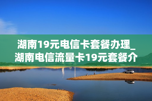 湖南19元电信卡套餐办理_湖南电信流量卡19元套餐介绍
