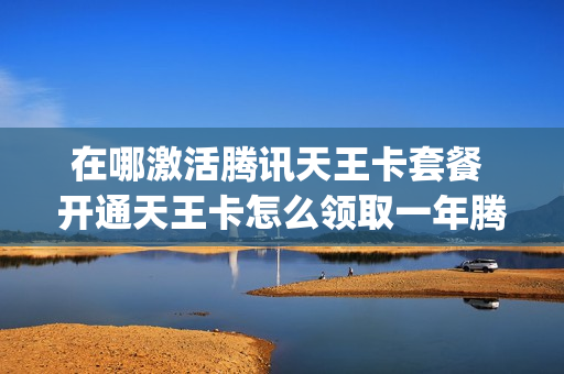 在哪激活腾讯天王卡套餐 开通天王卡怎么领取一年腾讯vip
