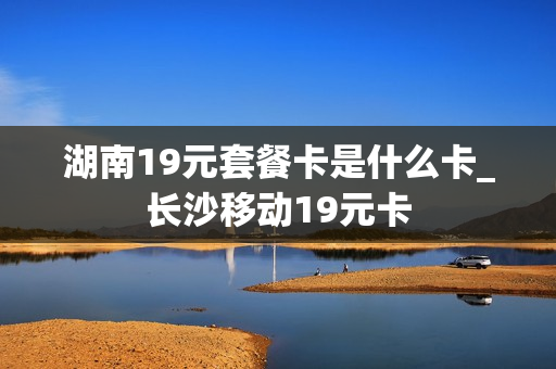 湖南19元套餐卡是什么卡_长沙移动19元卡