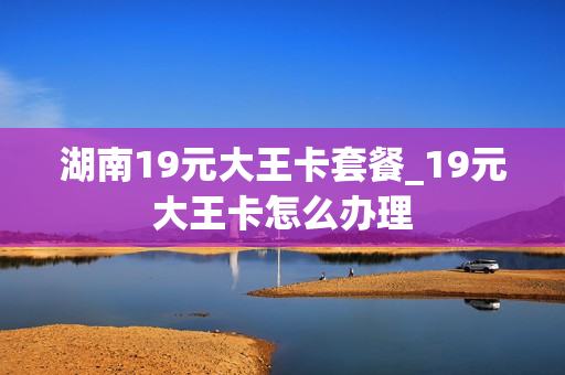 湖南19元大王卡套餐_19元大王卡怎么办理