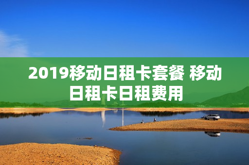 2019移动日租卡套餐 移动日租卡日租费用
