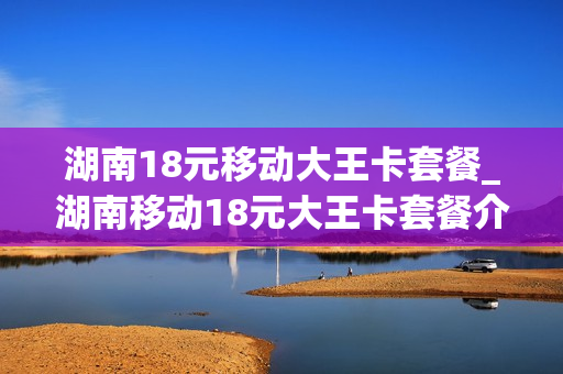 湖南18元移动大王卡套餐_湖南移动18元大王卡套餐介绍