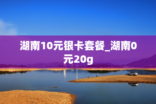 湖南10元银卡套餐_湖南0元20g
