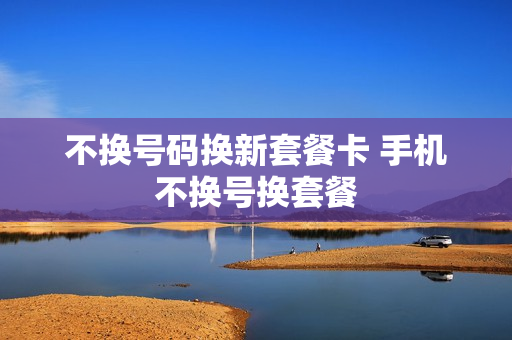 不换号码换新套餐卡 手机不换号换套餐
