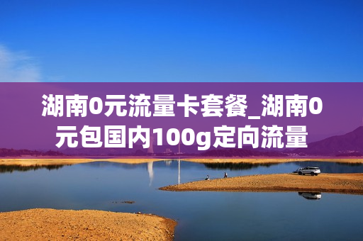 湖南0元流量卡套餐_湖南0元包国内100g定向流量