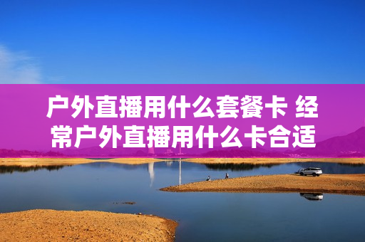 户外直播用什么套餐卡 经常户外直播用什么卡合适