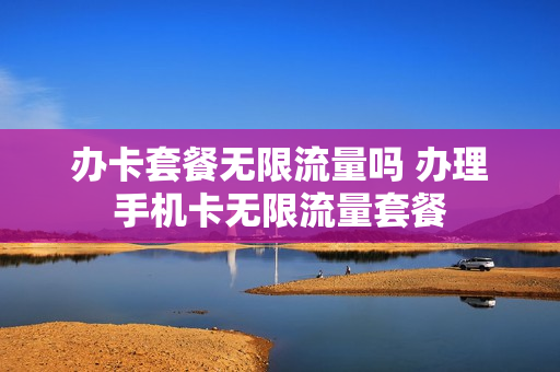 办卡套餐无限流量吗 办理手机卡无限流量套餐