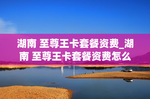 湖南 至尊王卡套餐资费_湖南 至尊王卡套餐资费怎么收