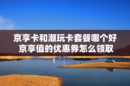 京享卡和潮玩卡套餐哪个好 京享值的优惠券怎么领取