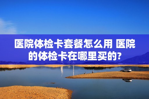 医院体检卡套餐怎么用 医院的体检卡在哪里买的?