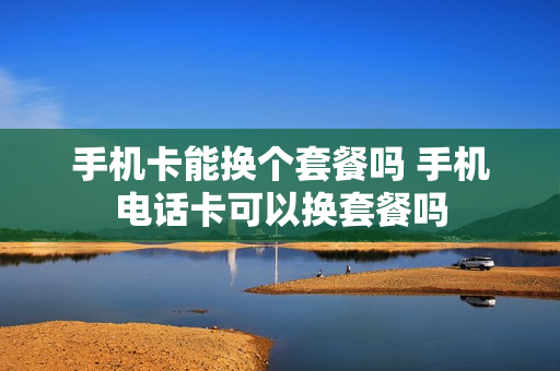 手机卡能换个套餐吗 手机电话卡可以换套餐吗