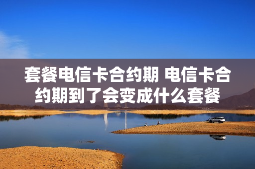 套餐电信卡合约期 电信卡合约期到了会变成什么套餐
