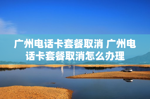 广州电话卡套餐取消 广州电话卡套餐取消怎么办理