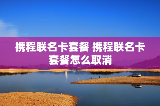 携程联名卡套餐 携程联名卡套餐怎么取消
