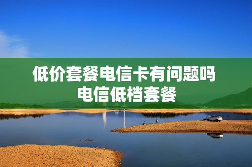 低价套餐电信卡有问题吗 电信低档套餐