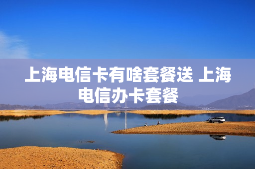 上海电信卡有啥套餐送 上海电信办卡套餐