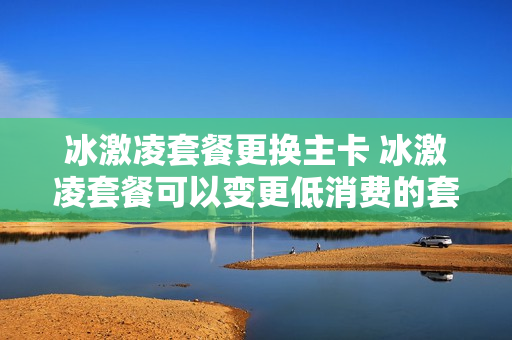 冰激凌套餐更换主卡 冰激凌套餐可以变更低消费的套餐吗