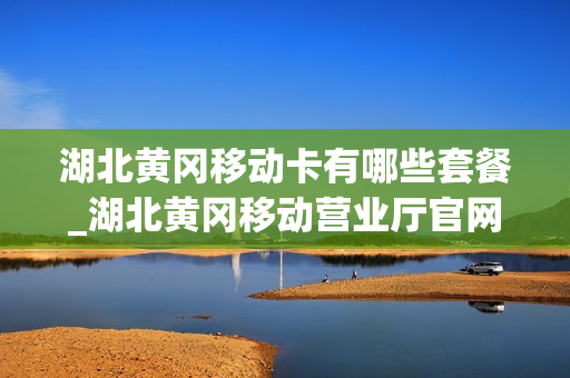 湖北黄冈移动卡有哪些套餐_湖北黄冈移动营业厅官网