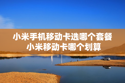 小米手机移动卡选哪个套餐 小米移动卡哪个划算