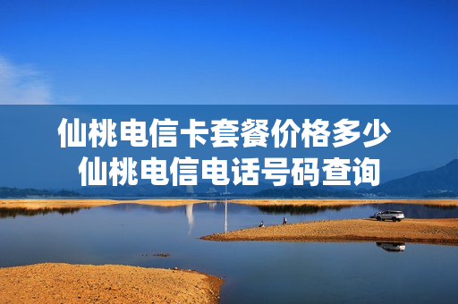 仙桃电信卡套餐价格多少 仙桃电信电话号码查询