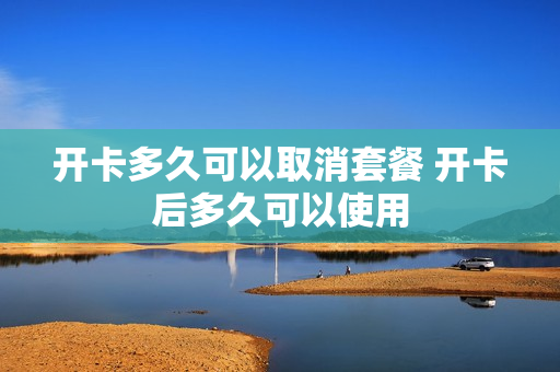 开卡多久可以取消套餐 开卡后多久可以使用