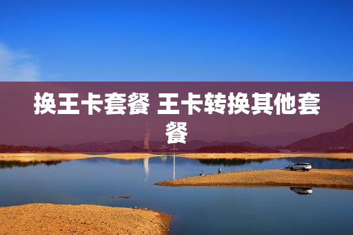 换王卡套餐 王卡转换其他套餐