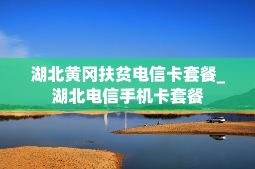湖北黄冈扶贫电信卡套餐_湖北电信手机卡套餐