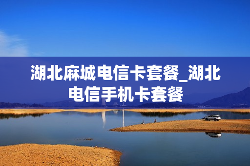湖北麻城电信卡套餐_湖北电信手机卡套餐