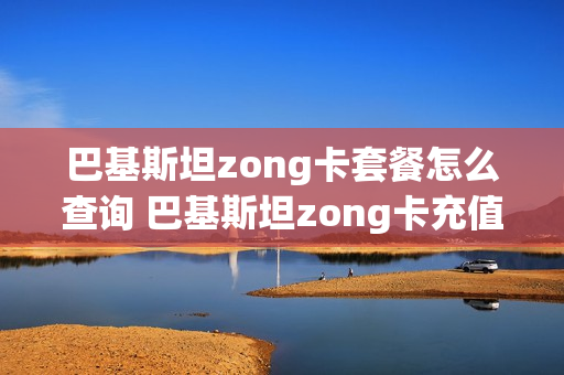巴基斯坦zong卡套餐怎么查询 巴基斯坦zong卡充值