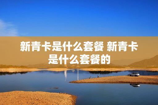 新青卡是什么套餐 新青卡是什么套餐的
