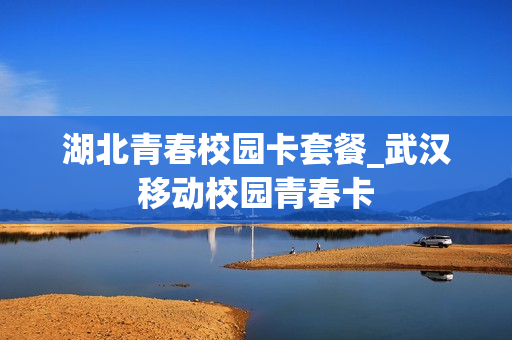 湖北青春校园卡套餐_武汉移动校园青春卡