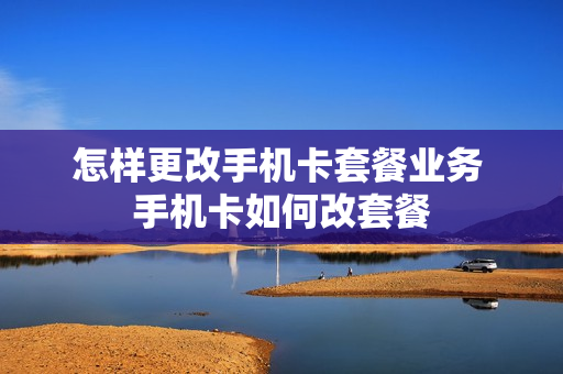 怎样更改手机卡套餐业务 手机卡如何改套餐