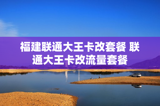 福建联通大王卡改套餐 联通大王卡改流量套餐